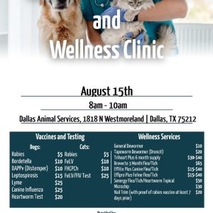 Low Cost Pet Vaccine and Wellness Clinic. August 15th. 8AM-10AM. Dallas Animal Services, 1818 North Westmoreland Rd, Dallas, TX 75212. Vaccines and Testing prices for dogs: Rabies - $5. Bordatella - $10. DAPPv (Distemper) - $10. Leptospirosis - $15. Lyme - $25. Canine Influenza - $25. Heartworm Test - $20. Vaccines and Testing prices for cats: Rabies - $5. FeLV - $10. FHCPCh - $10. FeLV/FIV Test - $25. Wellness Services prices: General Dewormer - $10. Tapeworm Dewormer (Droncit) - $20. Triheart Plus 6 month supply - $30-$40. Bravecto 3 month Flea/Tick - $65. Effitix Plus Canine Flea/Tick - $15-40. Effipro Plus Feline Flea/Tick - $15-$40. Senergy Flea/Tick/Heartworm Topical - $50. Microchip - $30. Nail Trim (with proof of rabies vaccine at least 7 days prior) - $20. Provided by the Texas Coalition for Animal Protection. TexasForThem.org. (940) 566-5551.