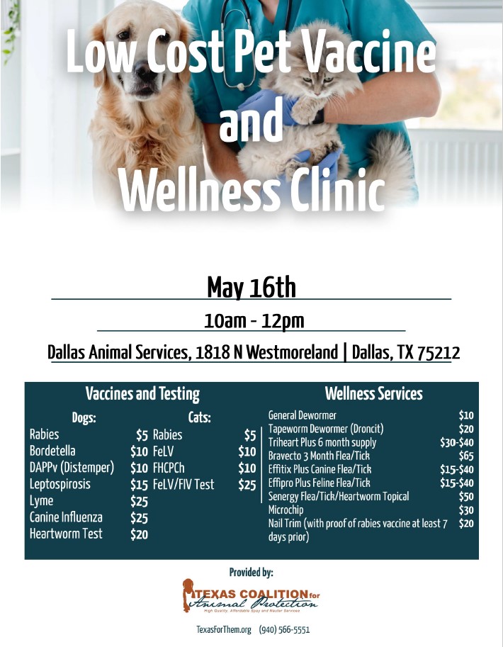 Low Cost Pet Vaccine and Wellness Clinic. May 16th. 10AM – 12PM. Dallas Animal Services, 1818 North Westmoreland Rd, Dallas, TX 75212. Vaccines and Testing prices for dogs: Rabies - $5. Bordatella - $10. DAPPv (Distemper) - $10. Leptospirosis - $15. Lyme - $25. Canine Influenza - $25. Heartworm Test - $20. Vaccines and Testing prices for cats: Rabies - $5. FeLV - $10. FHCPCh - $10. FeLV/FIV Test - $25. Wellness Services prices: General Dewormer - $10. Tapeworm Dewormer (Droncit) - $20. Triheart Plus 6 month supply - $30-$40. Bravecto 3 month Flea/Tick - $65. Effitix Plus Canine Flea/Tick - $15-40. Effipro Plus Feline Flea/Tick - $15-$40. Senergy Flea/Tick/Heartworm Topical - $50. Microchip - $30. Nail Trim (with proof of rabies vaccine at least 7 days prior) - $20. Provided by the Texas Coalition for Animal Protection. TexasForThem.org. (940) 566-5551.