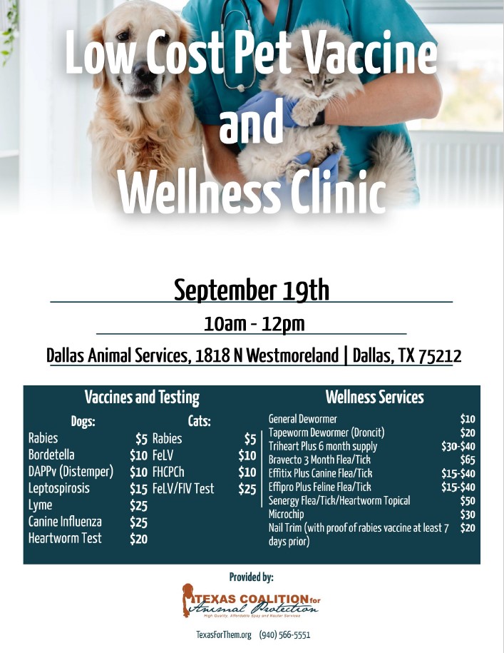 Low Cost Pet Vaccine and Wellness Clinic. September 19th. 10AM-12PM. Dallas Animal Services, 1818 North Westmoreland Rd, Dallas, TX 75212. Vaccines and Testing prices for dogs: Rabies - $5. Bordatella - $10. DAPPv (Distemper) - $10. Leptospirosis - $15. Lyme - $25. Canine Influenza - $25. Heartworm Test - $20. Vaccines and Testing prices for cats: Rabies - $5. FeLV - $10. FHCPCh - $10. FeLV/FIV Test - $25. Wellness Services prices: General Dewormer - $10. Tapeworm Dewormer (Droncit) - $20. Triheart Plus 6 month supply - $30-$40. Bravecto 3 month Flea/Tick - $65. Effitix Plus Canine Flea/Tick - $15-40. Effipro Plus Feline Flea/Tick - $15-$40. Senergy Flea/Tick/Heartworm Topical - $50. Microchip - $30. Nail Trim (with proof of rabies vaccine at least 7 days prior) - $20. Provided by the Texas Coalition for Animal Protection. TexasForThem.org. (940) 566-5551.